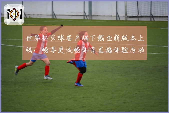 世界杯买球客户端下载全新版本上线，畅享更流畅体育直播体验与功能介绍