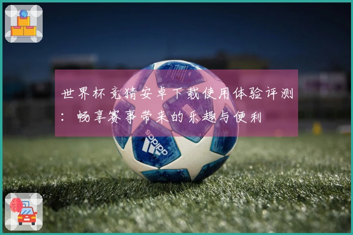 世界杯竞猜安卓下载使用体验评测：畅享赛事带来的乐趣与便利